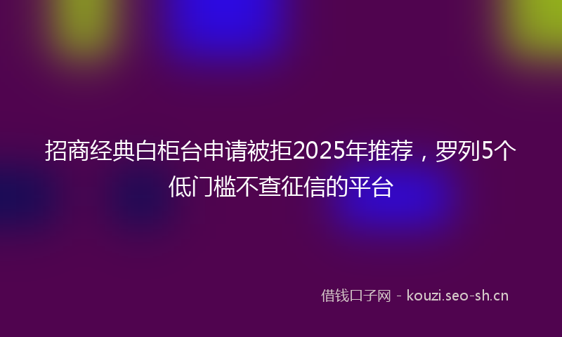 招商经典白柜台申请被拒2025年推荐，罗列5个低门槛不查征信的平台