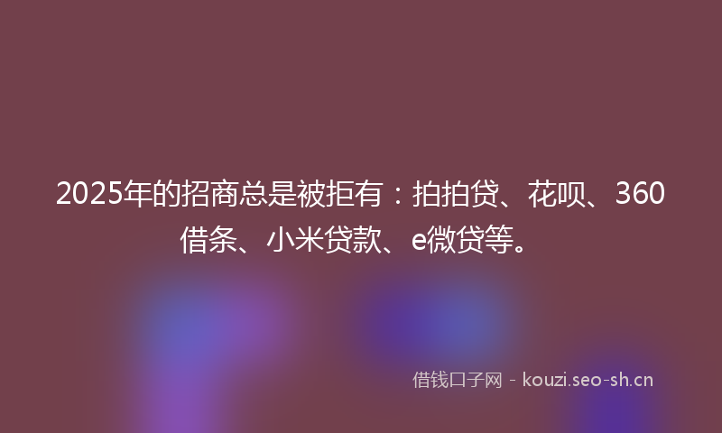 2025年的招商总是被拒有：拍拍贷、花呗、360借条、小米贷款、e微贷等。