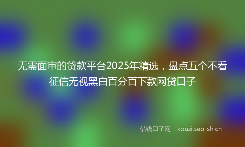 无需面审的贷款平台2025年精选，盘点五个不看征信无视黑白百分百下款网贷口子