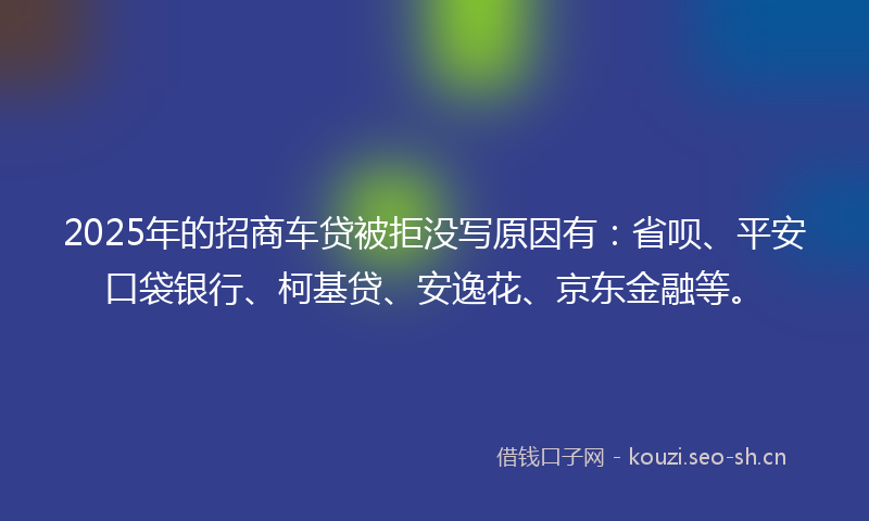 2025年的招商车贷被拒没写原因有：省呗、平安口袋银行、柯基贷、安逸花、京东金融等。