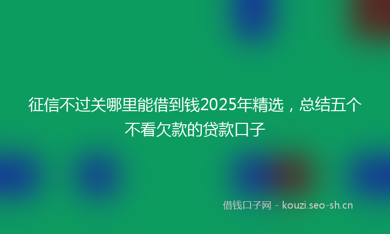 征信不过关哪里能借到钱2025年精选，总结五个不看欠款的贷款口子