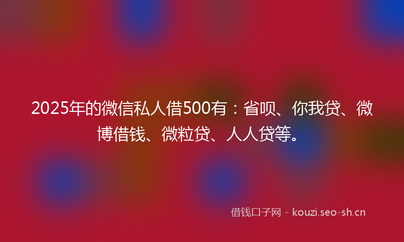 2025年的微信私人借500有：省呗、你我贷、微博借钱、微粒贷、人人贷等。