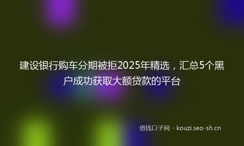 建设银行购车分期被拒2025年精选，汇总5个黑户成功获取大额贷款的平台