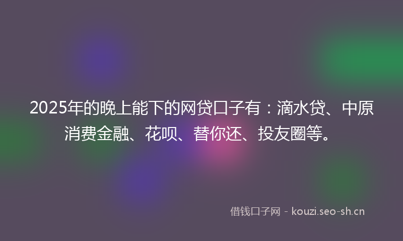 2025年的晚上能下的网贷口子有：滴水贷、中原消费金融、花呗、替你还、投友圈等。