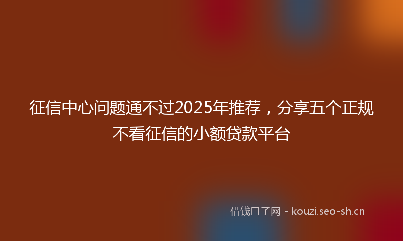 征信中心问题通不过2025年推荐，分享五个正规不看征信的小额贷款平台