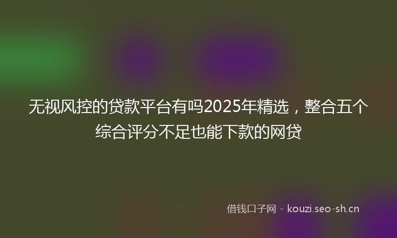 无视风控的贷款平台有吗2025年精选，整合五个综合评分不足也能下款的网贷