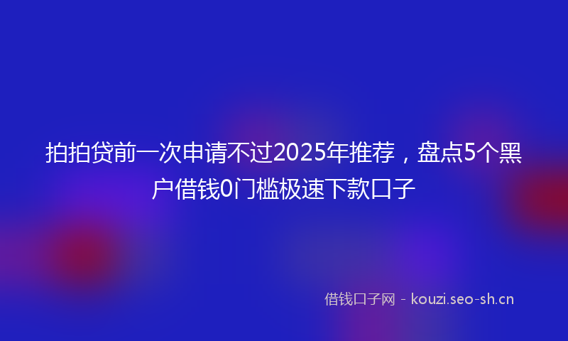 拍拍贷前一次申请不过2025年推荐,盘点5个黑户借钱0门槛极速下款口子