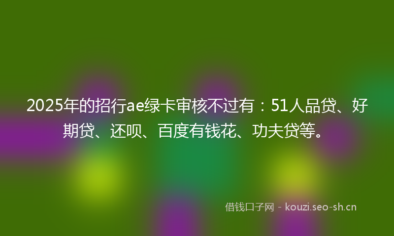 2025年的招行ae绿卡审核不过有：51人品贷、好期贷、还呗、百度有钱花、功夫贷等。