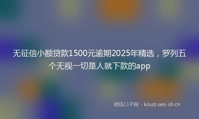 无征信小额贷款1500元逾期2025年精选，罗列五个无视一切是人就下款的app