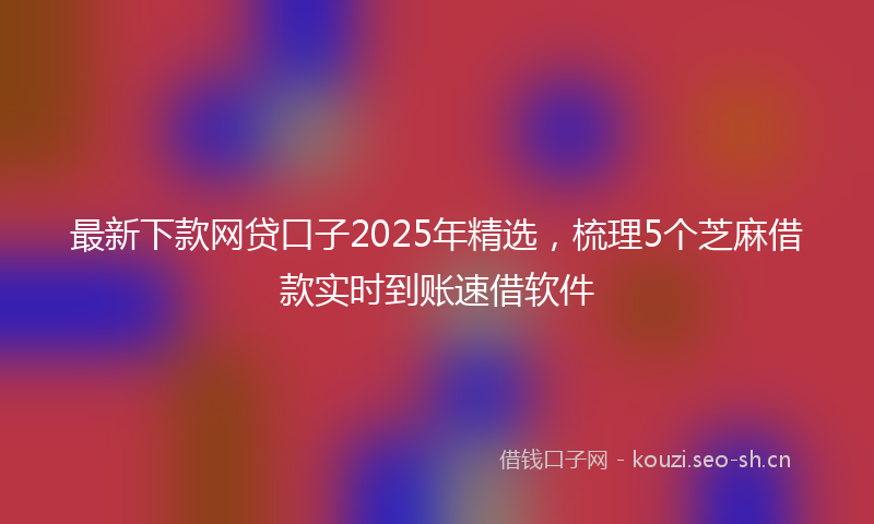 最新下款网贷口子2025年精选，梳理5个芝麻借款实时到账速借软件