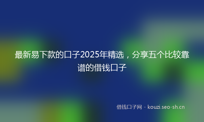 最新易下款的口子2025年精选，分享五个比较靠谱的借钱口子