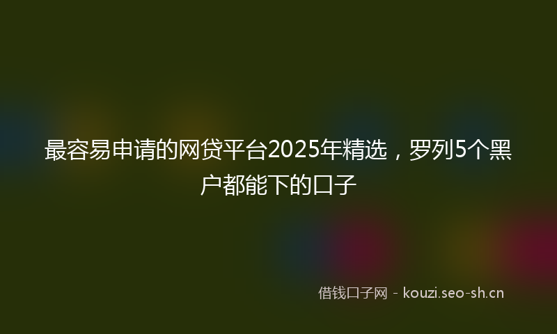 最容易申请的网贷平台2025年精选，罗列5个黑户都能下的口子