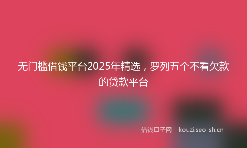 无门槛借钱平台2025年精选，罗列五个不看欠款的贷款平台