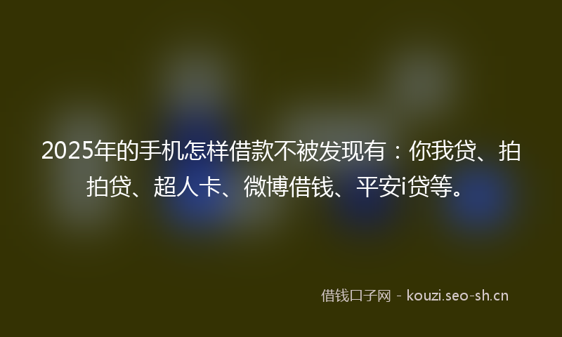 2025年的手机怎样借款不被发现有：你我贷、拍拍贷、超人卡、微博借钱、平安i贷等。
