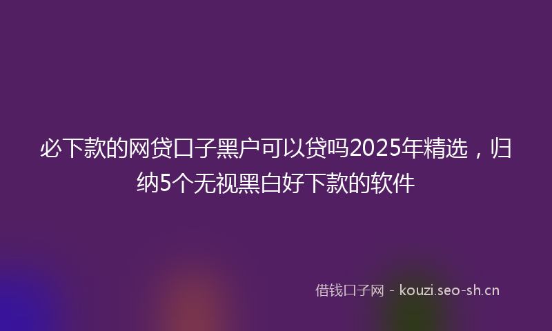 必下款的网贷口子黑户可以贷吗2025年精选，归纳5个无视黑白好下款的软件