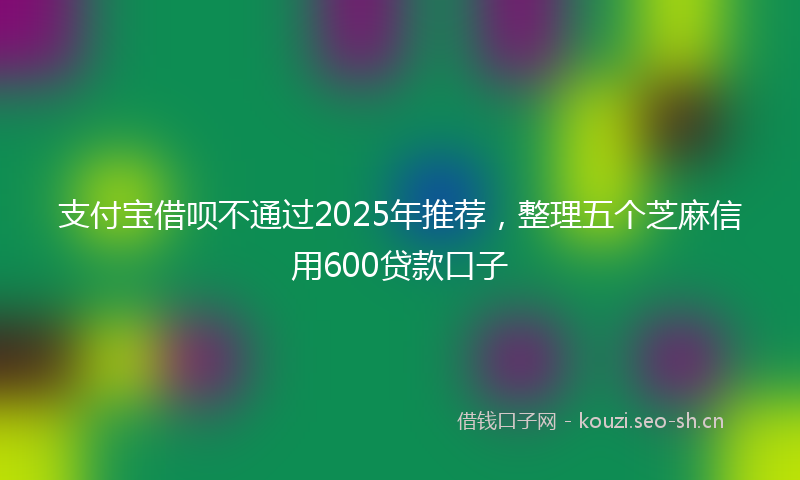 支付宝借呗不通过2025年推荐，整理五个芝麻信用600贷款口子