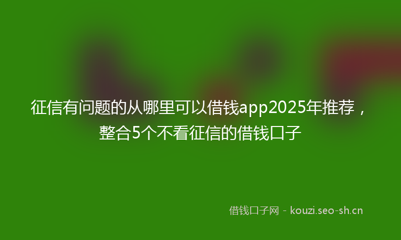 征信有问题的从哪里可以借钱app2025年推荐，整合5个不看征信的借钱口子