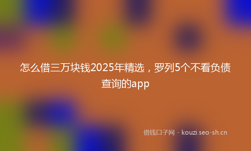 怎么借三万块钱2025年精选，罗列5个不看负债查询的app