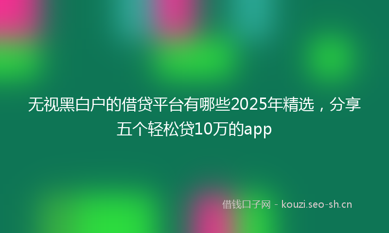 无视黑白户的借贷平台有哪些2025年精选，分享五个轻松贷10万的app
