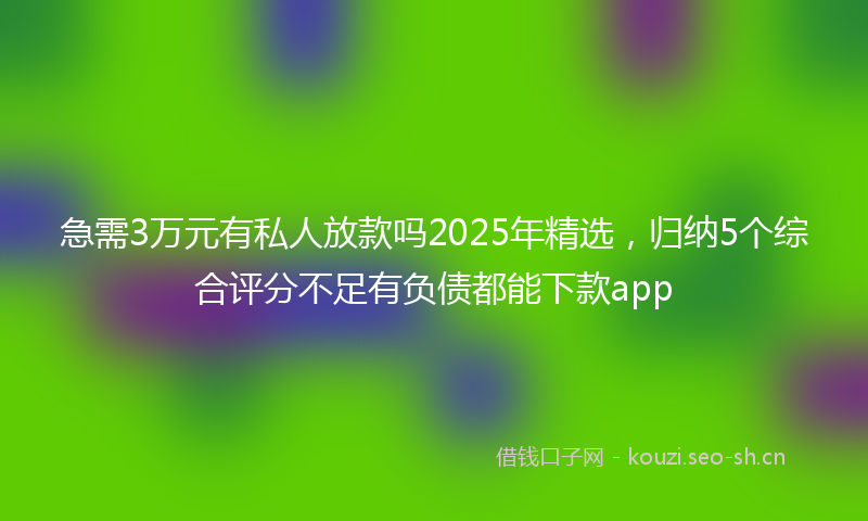 急需3万元有私人放款吗2025年精选，归纳5个综合评分不足有负债都能下款app