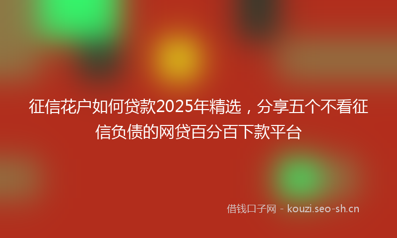 征信花户如何贷款2025年精选，分享五个不看征信负债的网贷百分百下款平台