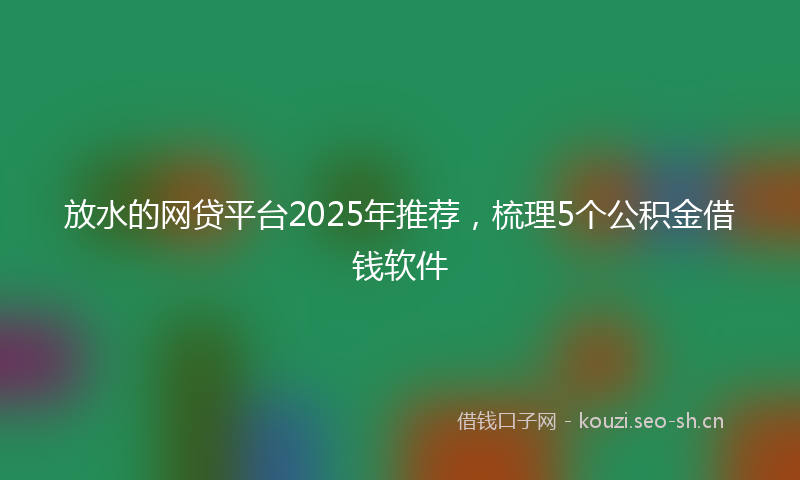 放水的网贷平台2025年推荐，梳理5个公积金借钱软件
