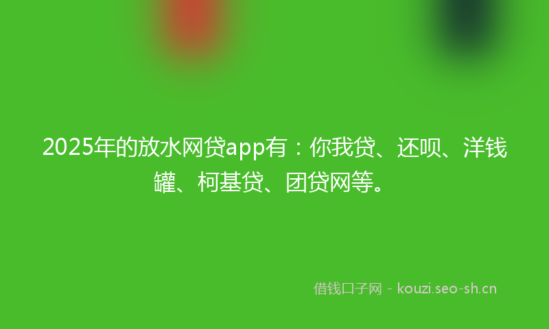 2025年的放水网贷app有：你我贷、还呗、洋钱罐、柯基贷、团贷网等。