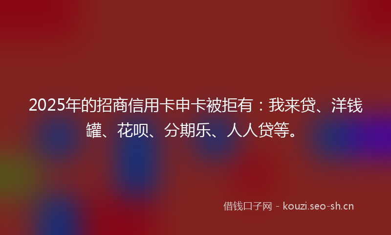 2025年的招商信用卡申卡被拒有:我来贷、洋钱罐、花呗、分期乐、人人贷等。