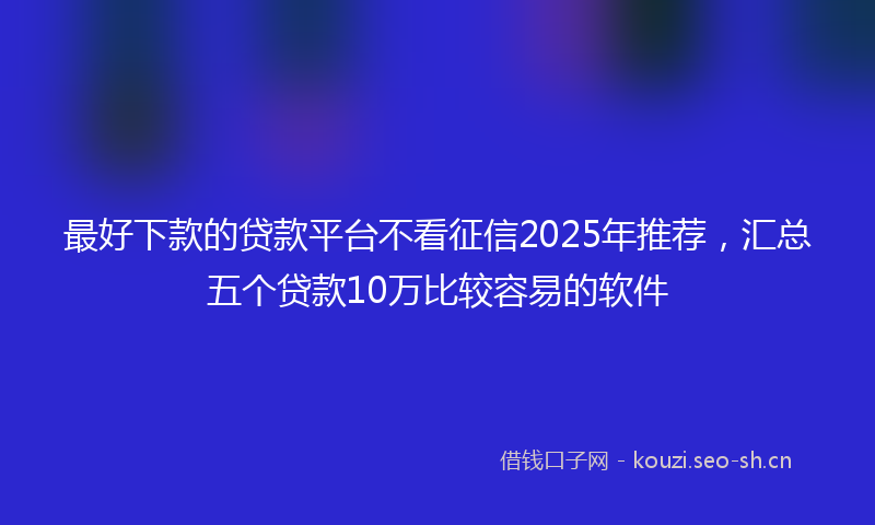 最好下款的贷款平台不看征信2025年推荐，汇总五个贷款10万比较容易的软件