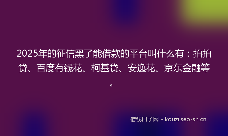 2025年的征信黑了能借款的平台叫什么有：拍拍贷、百度有钱花、柯基贷、安逸花、京东金融等。