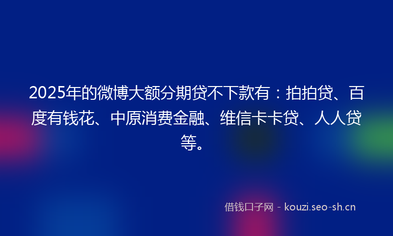 2025年的微博大额分期贷不下款有：拍拍贷、百度有钱花、中原消费金融、维信卡卡贷、人人贷等。