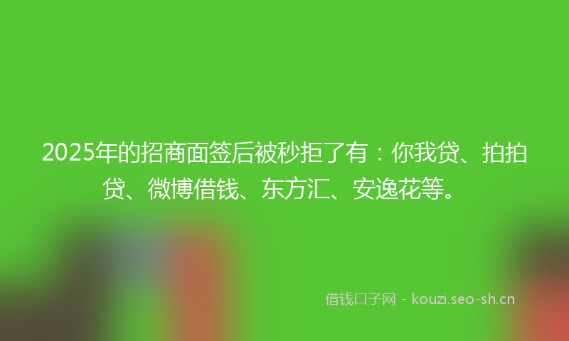 2025年的招商面签后被秒拒了有：你我贷、拍拍贷、微博借钱、东方汇、安逸花等。