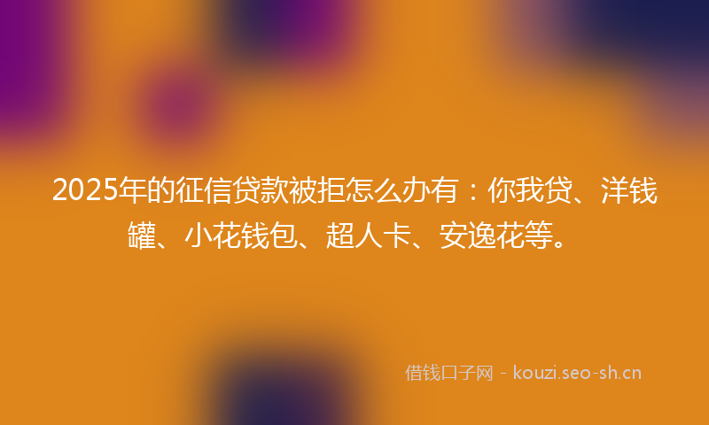 2025年的征信贷款被拒怎么办有：你我贷、洋钱罐、小花钱包、超人卡、安逸花等。