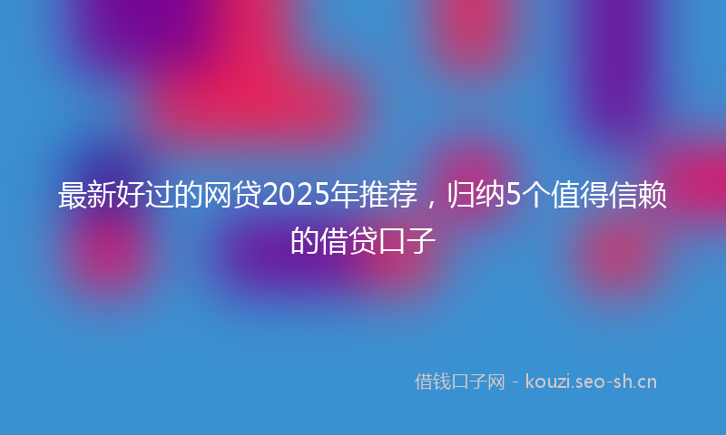 最新好过的网贷2025年推荐，归纳5个值得信赖的借贷口子