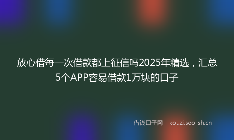 放心借每一次借款都上征信吗2025年精选，汇总5个APP容易借款1万块的口子