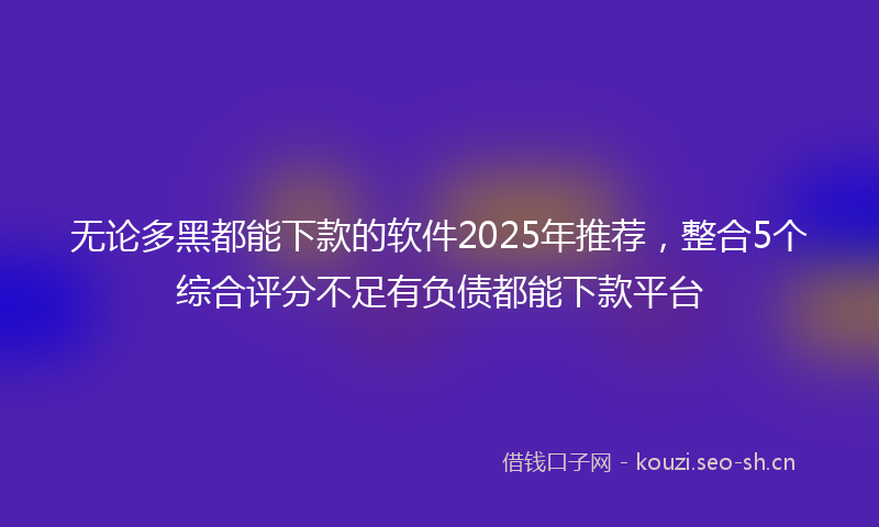 无论多黑都能下款的软件2025年推荐，整合5个综合评分不足有负债都能下款平台