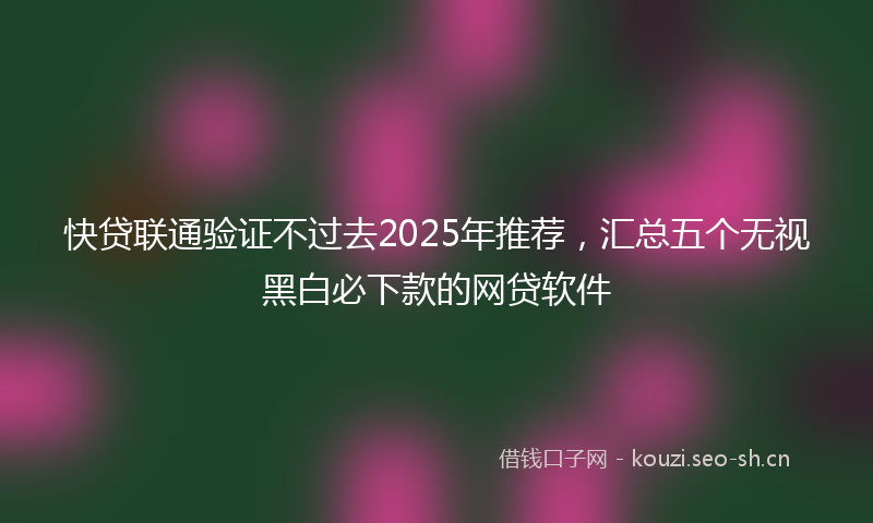 快贷联通验证不过去2025年推荐，汇总五个无视黑白必下款的网贷软件