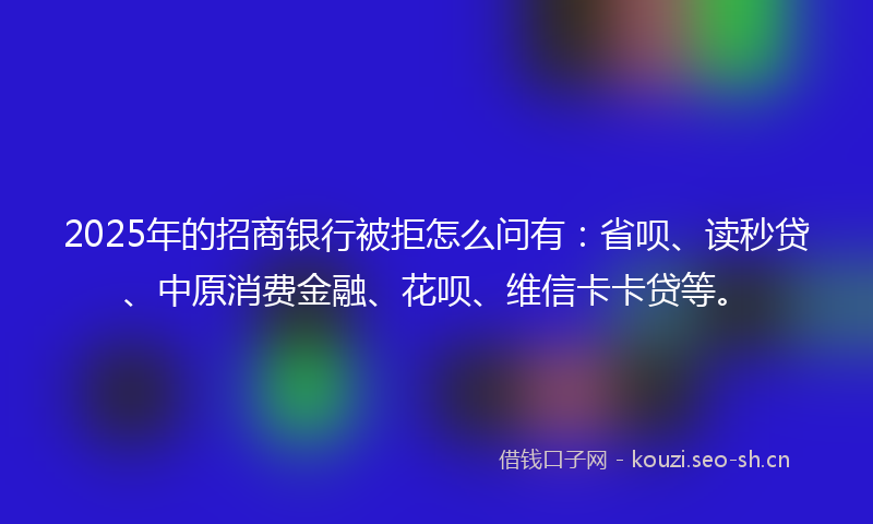 2025年的招商银行被拒怎么问有：省呗、读秒贷、中原消费金融、花呗、维信卡卡贷等。