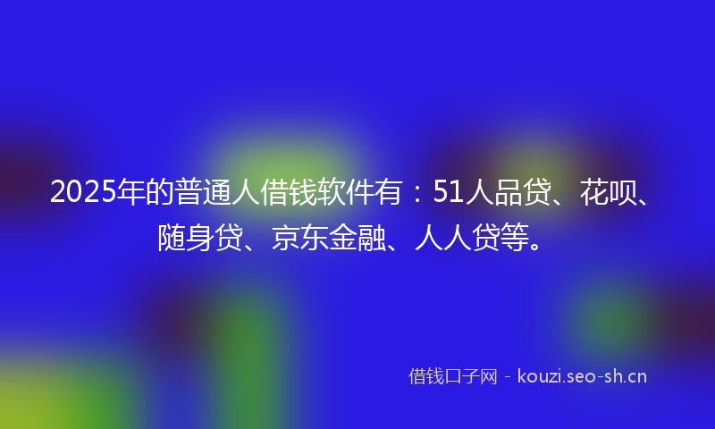2025年的普通人借钱软件有：51人品贷、花呗、随身贷、京东金融、人人贷等。