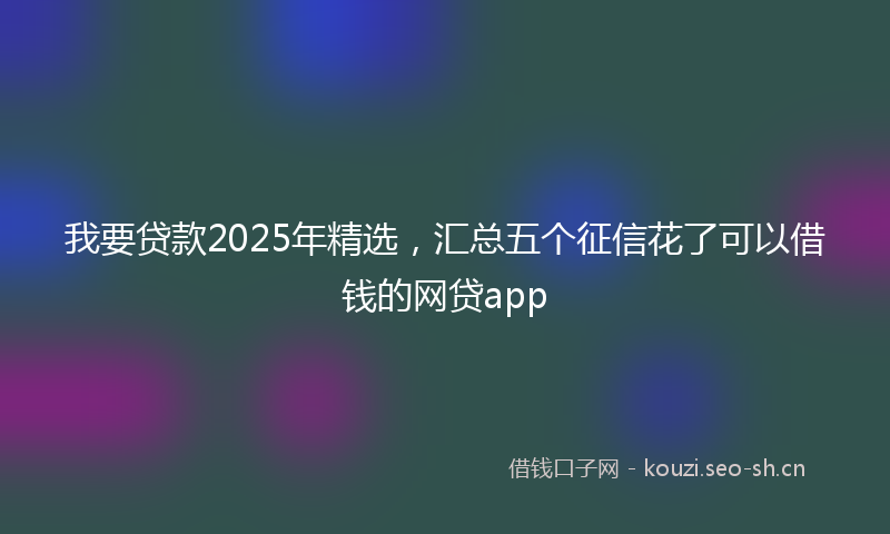 我要贷款2025年精选，汇总五个征信花了可以借钱的网贷app