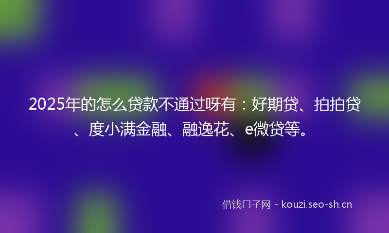 2025年的怎么贷款不通过呀有：好期贷、拍拍贷、度小满金融、融逸花、e微贷等。