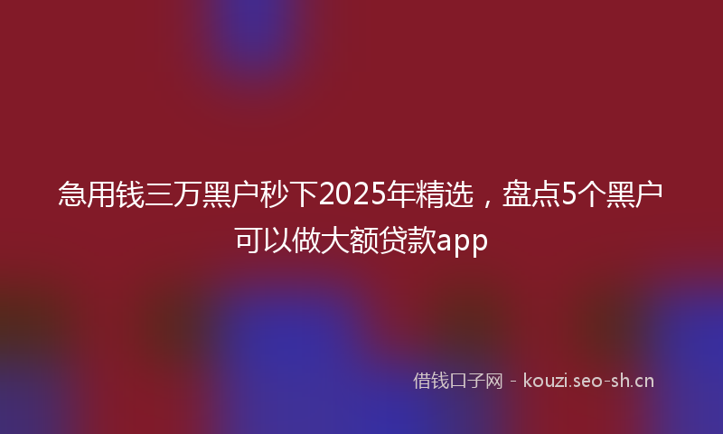 急用钱三万黑户秒下2025年精选，盘点5个黑户可以做大额贷款app
