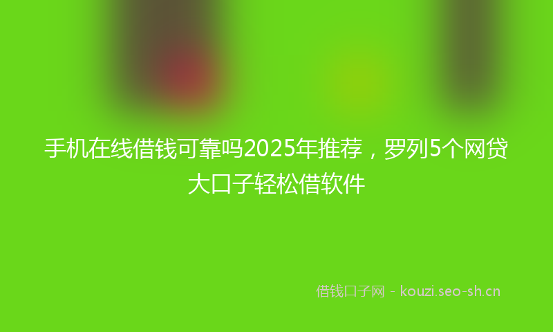 手机在线借钱可靠吗2025年推荐,罗列5个网贷大口子轻松借软件