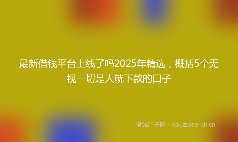 最新借钱平台上线了吗2025年精选，概括5个无视一切是人就下款的口子