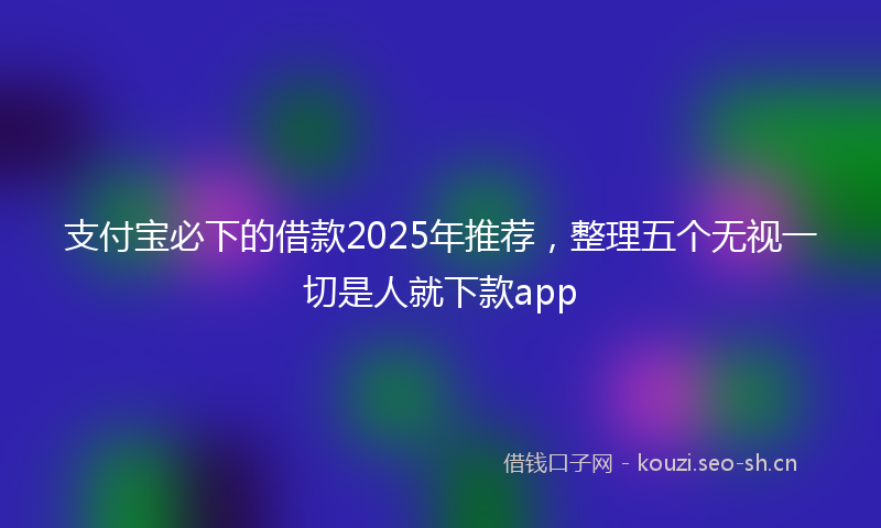 支付宝必下的借款2025年推荐，整理五个无视一切是人就下款app
