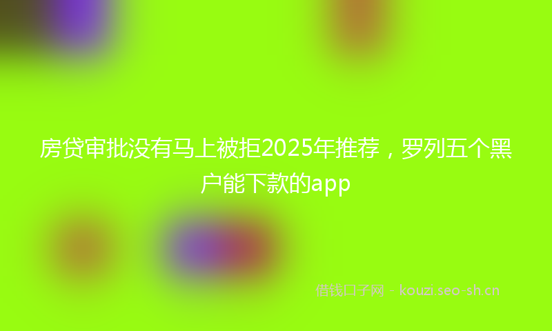 房贷审批没有马上被拒2025年推荐，罗列五个黑户能下款的app