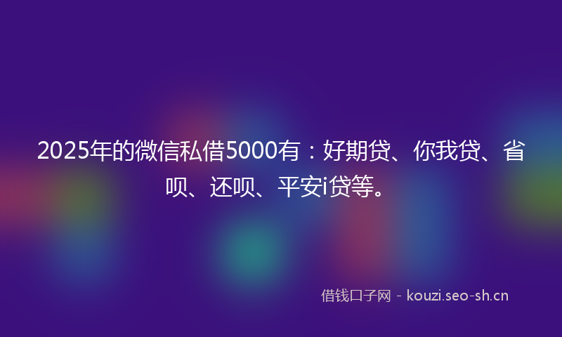 2025年的微信私借5000有：好期贷、你我贷、省呗、还呗、平安i贷等。