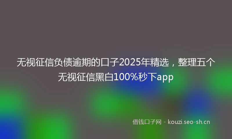 无视征信负债逾期的口子2025年精选，整理五个无视征信黑白100%秒下app