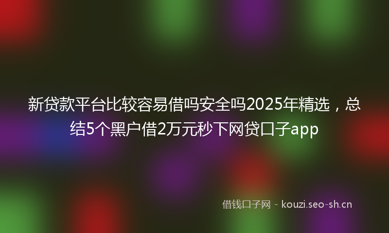 新贷款平台比较容易借吗安全吗2025年精选，总结5个黑户借2万元秒下网贷口子app