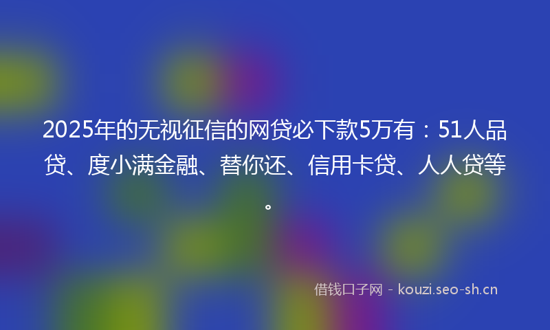 2025年的无视征信的网贷必下款5万有：51人品贷、度小满金融、替你还、信用卡贷、人人贷等。